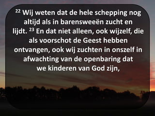 22 Wij weten dat de hele schepping nog
altijd als in barensweeën zucht en
lijdt. 23 En dat niet alleen, ook wijzelf, die
als voorschot de Geest hebben
ontvangen, ook wij zuchten in onszelf in
afwachting van de openbaring dat
we kinderen van God zijn,
 