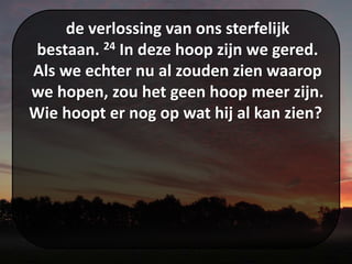 de verlossing van ons sterfelijk
bestaan. 24 In deze hoop zijn we gered.
Als we echter nu al zouden zien waarop
we hopen, zou het geen hoop meer zijn.
Wie hoopt er nog op wat hij al kan zien?
 