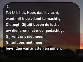 1
Tot U is het, Heer, dat ik vlucht,
want mij is de vijand te machtig.
Die zegt: Gij zijt boven de lucht
uw dienaren niet meer gedachtig,
Gij kent ons niet meer,
Gij zult ons niet meer
bevrijden van angsten en pijnen.
 