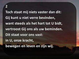 2
Toch staat mij niets vaster dan dit:
Gij kunt u niet verre bevinden,
want steeds als het hart tot U bidt,
vertroost Gij ons als uw beminden.
Dit staat voor ons vast:
in U, onze kracht,
bewegen en leven en zijn wij.
 