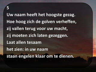 5
Uw naam heeft het hoogste gezag.
Hoe hoog zich de golven verheffen,
zij vallen terug voor uw macht,
zij moeten zich laten gezeggen.
Laat allen tesaam
het zien: in uw naam
staan engelen klaar om te dienen.
 
