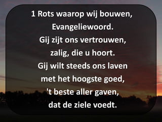 1 Rots waarop wij bouwen,
Evangeliewoord.
Gij zijt ons vertrouwen,
zalig, die u hoort.
Gij wilt steeds ons laven
met het hoogste goed,
't beste aller gaven,
dat de ziele voedt.
 