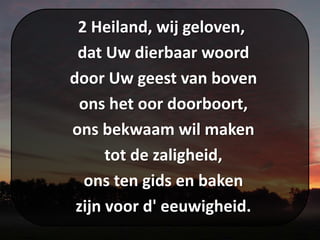 2 Heiland, wij geloven,
dat Uw dierbaar woord
door Uw geest van boven
ons het oor doorboort,
ons bekwaam wil maken
tot de zaligheid,
ons ten gids en baken
zijn voor d' eeuwigheid.
 