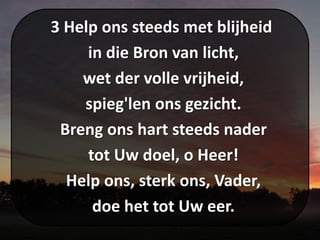 3 Help ons steeds met blijheid
in die Bron van licht,
wet der volle vrijheid,
spieg'len ons gezicht.
Breng ons hart steeds nader
tot Uw doel, o Heer!
Help ons, sterk ons, Vader,
doe het tot Uw eer.
 