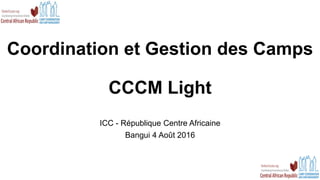 Coordination et Gestion des Camps
CCCM Light
ICC - République Centre Africaine
Bangui 4 Août 2016
 