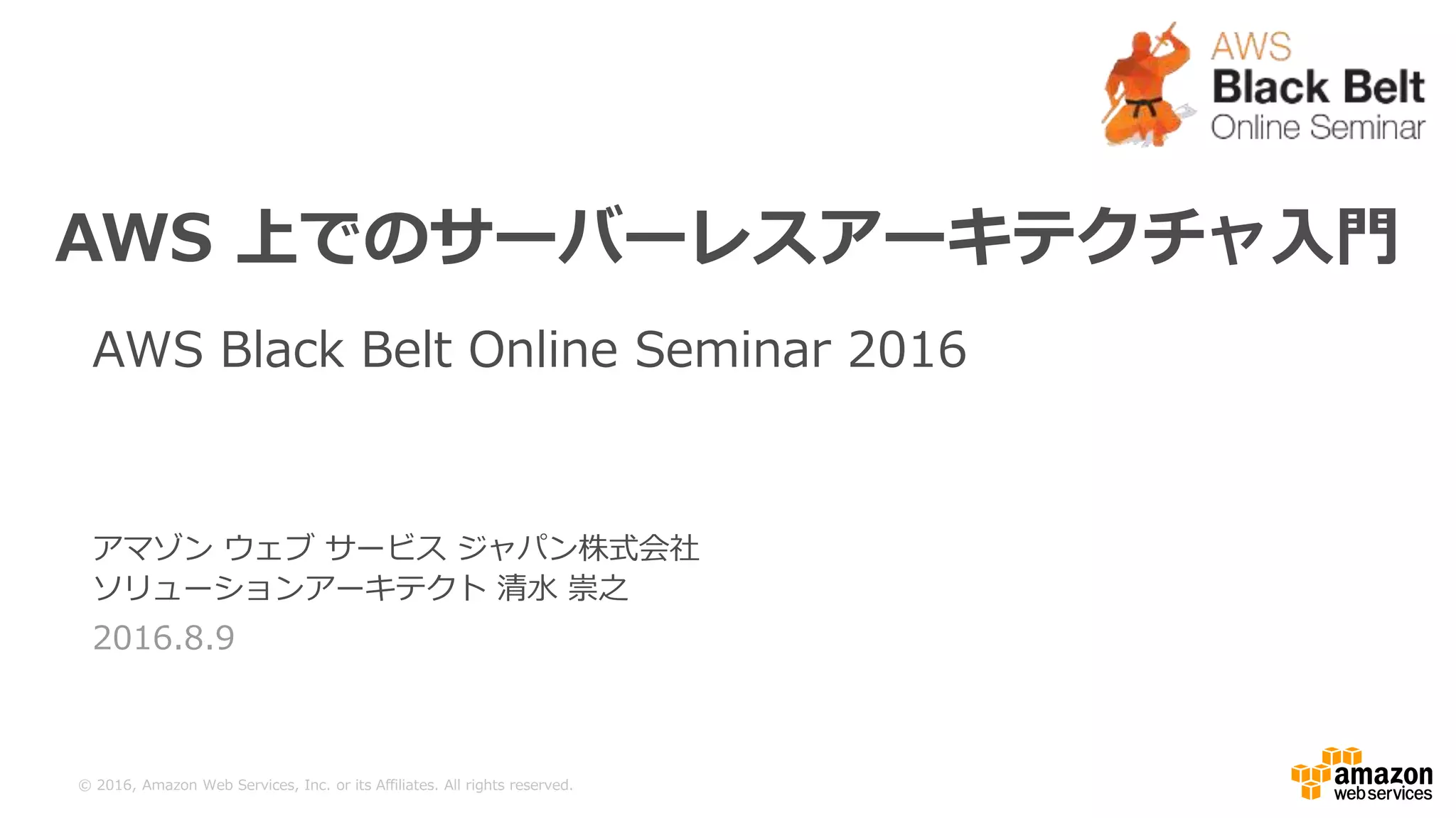 ©  2016,  Amazon  Web  Services,  Inc.  or  its  Aﬃliates.  All  rights  reserved.
アマゾン  ウェブ  サービス  ジャパン株式会社
ソリューションアーキテクト  清⽔水  崇之
2016.8.9
AWS  上でのサーバーレスアーキテクチャ⼊入⾨門
AWS  Black  Belt  Online  Seminar  2016  
 