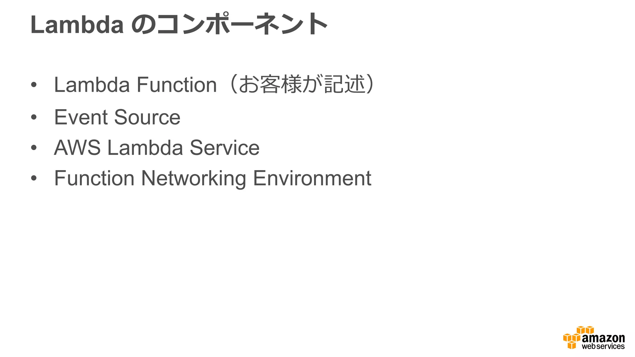 Event Source
•  いつ関数を実⾏行行するか?
•  多くの  AWS サービスを現在、
イベントソースにすることが
可能:
ü  S3
ü  Kinesis
ü  SNS
ü  DynamoDB
ü  CloudWatch
ü  設定ルール
ü  Amazon Echo
ü  など
ü  ...さらに  Amazon API
Gateway（詳細は後ほど）
 