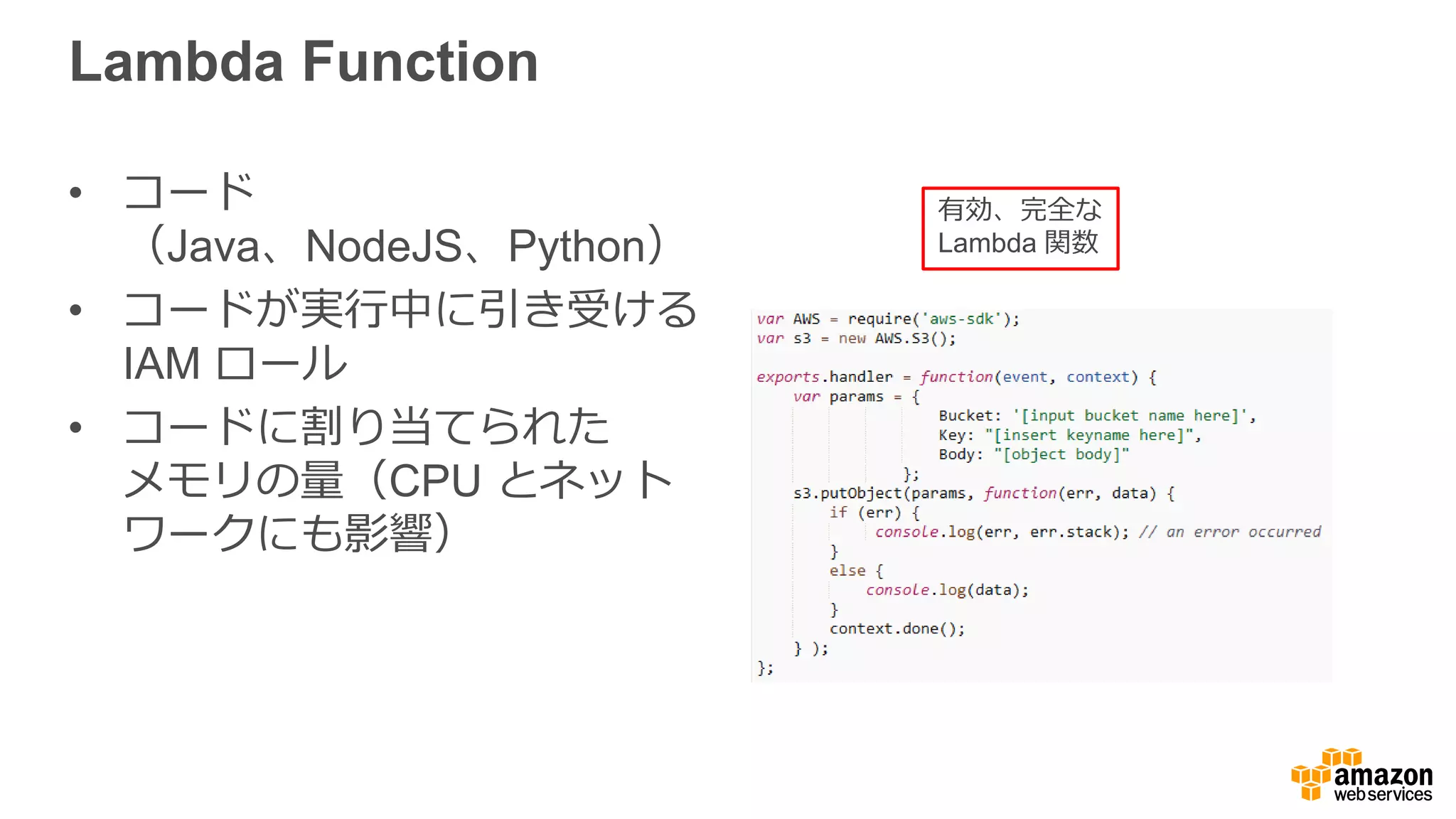 AWS Lambda Service
•  サーバーを管理理またはスケーリングすることなく関数
コードを実⾏行行
•  関数の実⾏行行を開始するための  API を提供
•  開始された関数を規模にかかわらず並列列に実⾏行行
•  関数の追加の機能（ログ、モニタリング）を提供
 