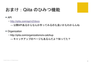 おまけ：Qiita のひみつ機能
 API
・http://qiita.com/api/v2/docs
→ 公開APIあるからなんか作ってみるのも良いかもわからんね
 Organization
・http://qiita.com/organizations/e-catchup
→ キャッチアップのページもあるんだよ？知ってた？
Copyright Catchup, Inc. All Rights Reserved.
9
 