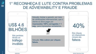 1
2
Solução: Não cobrar por cliques
falsos.
Solução: Adotar e garantir, por meio
de certificações internacionais, que o
cliente só deve pagar por
impressões 100% carregadas + 1
seg., para impressões verdadeiras.US$ 4.6
BILHÕES
40%
São perdidos
devido ao
tráfego
inválido
Dos cliques
em dispositivos
móveis são
falsos
eMarketer Mobile Marketing Daily
1° RECONHEÇA E LUTE CONTRA PROBLEMAS
DE ADVIEWABILITY E FRAUDE
 