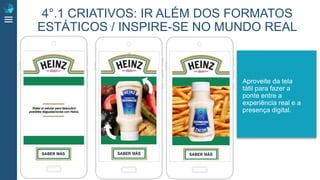 Aproveite da tela
tátil para fazer a
ponte entre a
experiência real e a
presença digital.
4°.1 CRIATIVOS: IR ALÉM DOS FORMATOS
ESTÁTICOS / INSPIRE-SE NO MUNDO REAL
 