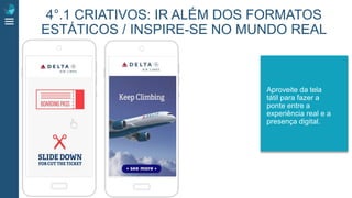 Aproveite da tela
tátil para fazer a
ponte entre a
experiência real e a
presença digital.
4°.1 CRIATIVOS: IR ALÉM DOS FORMATOS
ESTÁTICOS / INSPIRE-SE NO MUNDO REAL
 