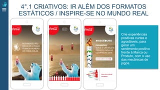 Crie experiências
positivas curtas e
agradáveis, para
gerar um
sentimento positivo
frente à Marca ou
Produto, com o uso
das mecânicas de
jogos.
4°.1 CRIATIVOS: IR ALÉM DOS FORMATOS
ESTÁTICOS / INSPIRE-SE NO MUNDO REAL
 