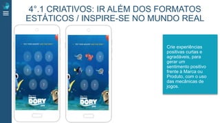 4°.1 CRIATIVOS: IR ALÉM DOS FORMATOS
ESTÁTICOS / INSPIRE-SE NO MUNDO REAL
Crie experiências
positivas curtas e
agradáveis, para
gerar um
sentimento positivo
frente à Marca ou
Produto, com o uso
das mecânicas de
jogos.
 