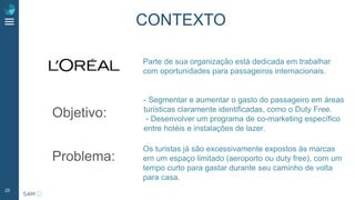 25
Parte de sua organização está dedicada em trabalhar
com oportunidades para passageiros internacionais.
Objetivo:
- Segmentar e aumentar o gasto do passageiro em áreas
turísticas claramente identificadas, como o Duty Free.
- Desenvolver um programa de co-marketing específico
entre hotéis e instalações de lazer.
Problema:
Os turistas já são excessivamente expostos às marcas
em um espaço limitado (aeroporto ou duty free), com um
tempo curto para gastar durante seu caminho de volta
para casa.
CONTEXTO
 