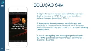 26
1° Segmentar os usuários que estão partindo para o seu
destino internacional (GPS). Chamar a sua atenção por
meio de formatos dinâmicos (HTML5).
2° Acompanhar-lhes durante sua estadia fora do país,
independente do conteúdo que consomem, com mensagens
adaptadas para cada dispositivo móvel (iOS / Android). Tracking
baseado no ID
3° Aplicar o retargeting com mensagens geolocalizadas
(ID + GPS) quando estiverem retornando às proximidades
dos pontos de vendas.
SOLUÇÃO S4M
 