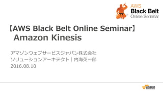 【AWS  Black  Belt  Online  Seminar】
Amazon  Kinesis
アマゾンウェブサービスジャパン株式会社
ソリューションアーキテクト｜内海英⼀一郎郎
2016.08.10
 