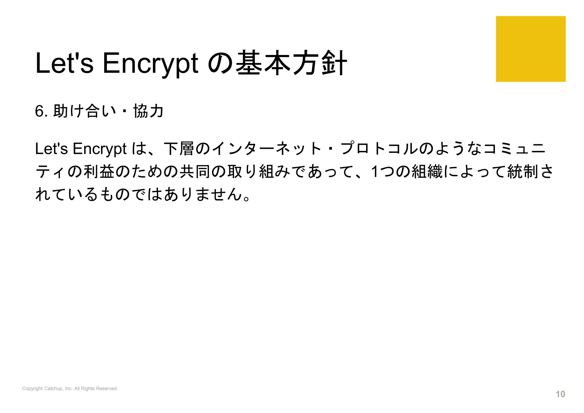Let's Encrypt の基本方針
6. 助け合い・協力
Let's Encrypt は、下層のインターネット・プロトコルのようなコミュニ
ティの利益のための共同の取り組みであって、1つの組織によって統制さ
れているものではありません。
Copyright Catchup, Inc. All Rights Reserved.
10
 