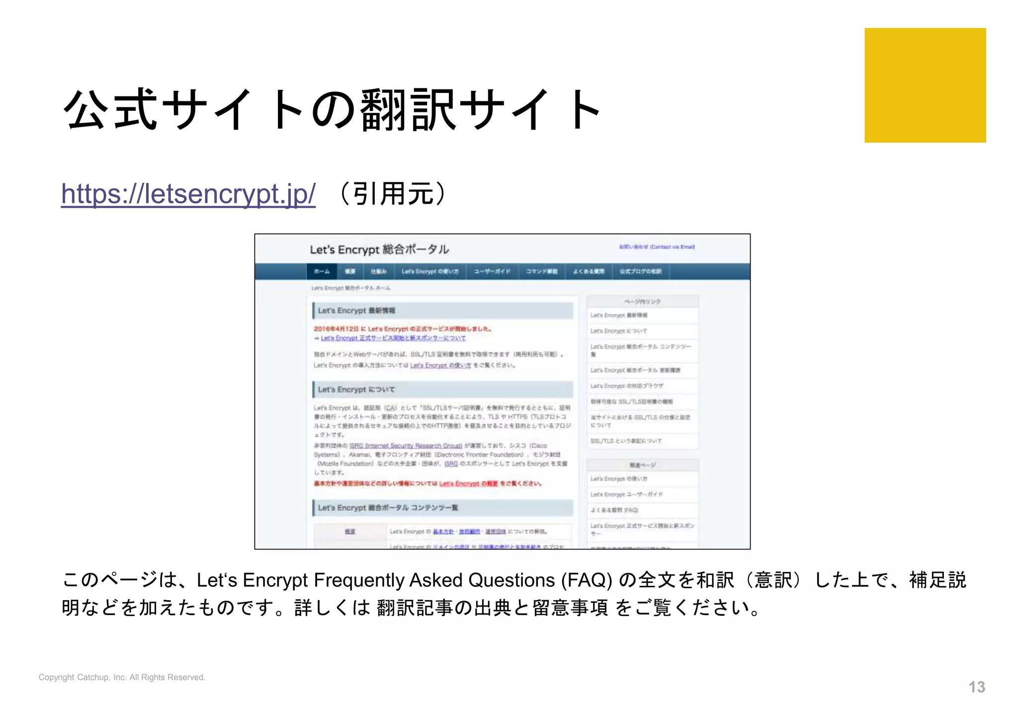 公式サイトの翻訳サイト
https://letsencrypt.jp/ （引用元）
このページは、Let‘s Encrypt Frequently Asked Questions (FAQ) の全文を和訳（意訳）した上で、補足説
明などを加えたものです。詳しくは 翻訳記事の出典と留意事項 をご覧ください。
Copyright Catchup, Inc. All Rights Reserved.
13
 
