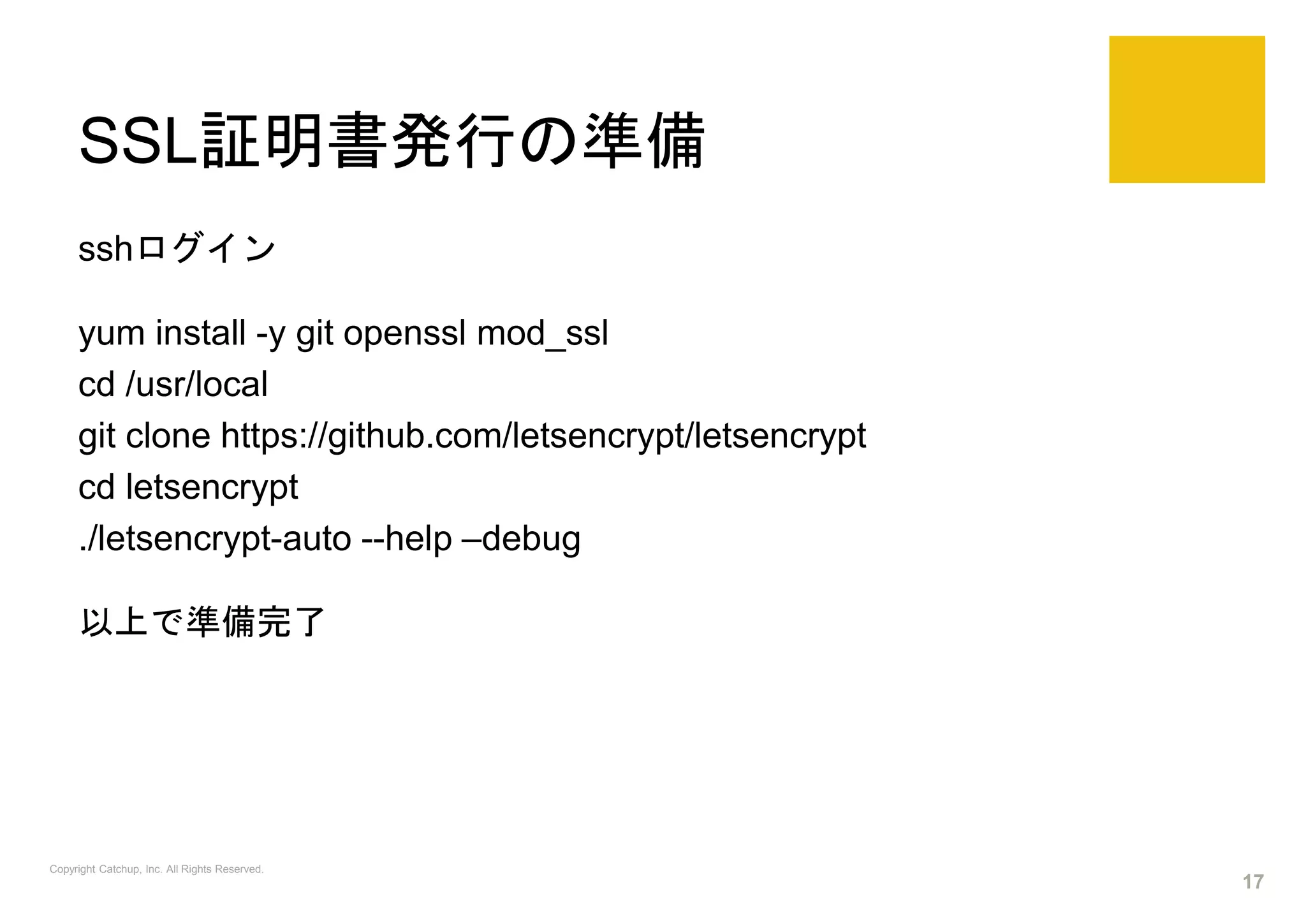 SSL証明書発行の準備
sshログイン
yum install -y git openssl mod_ssl
cd /usr/local
git clone https://github.com/letsencrypt/letsencrypt
cd letsencrypt
./letsencrypt-auto --help –debug
以上で準備完了
Copyright Catchup, Inc. All Rights Reserved.
17
 