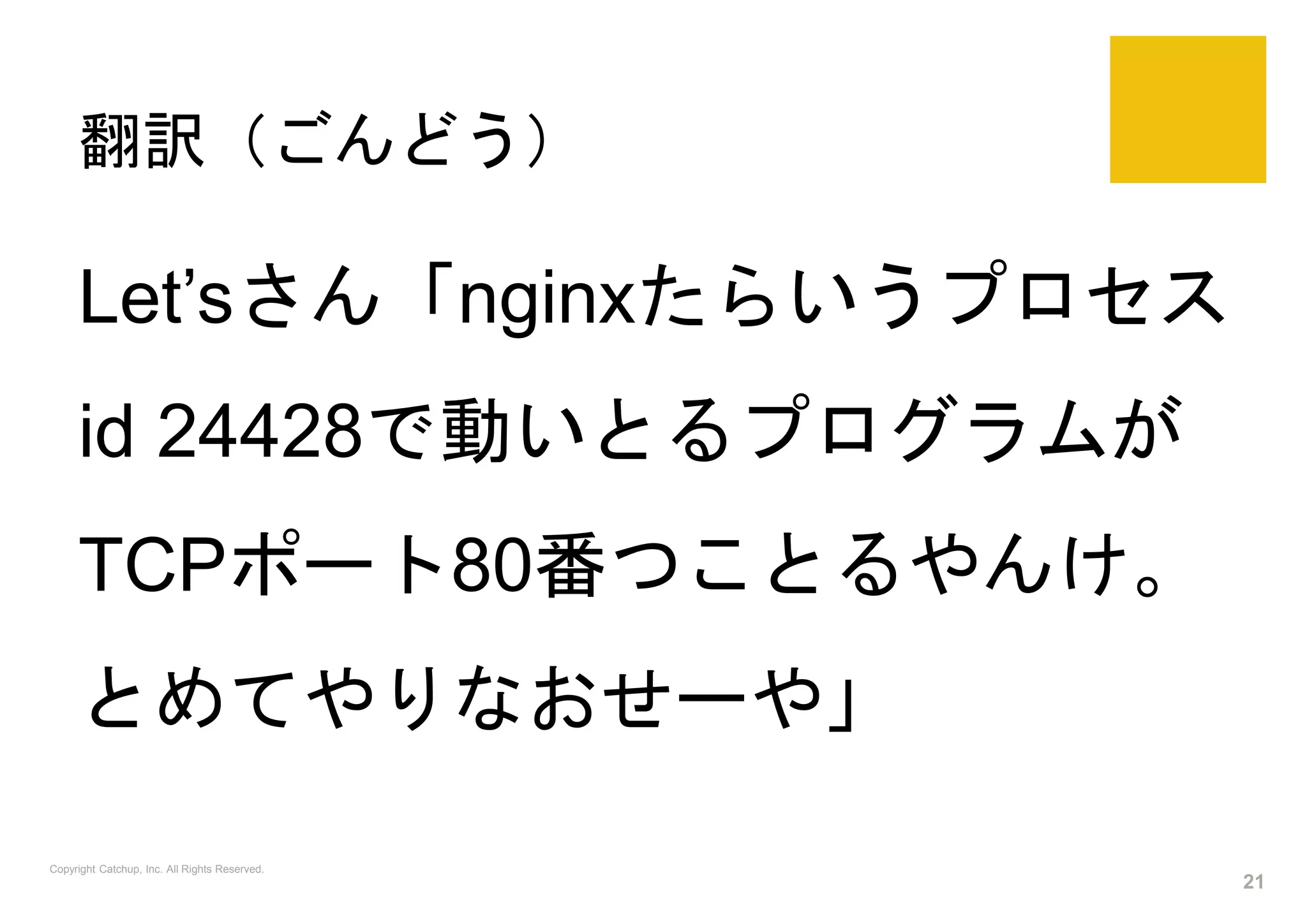 翻訳（ごんどう）
Copyright Catchup, Inc. All Rights Reserved.
21
Let’sさん「nginxたらいうプロセス
id 24428で動いとるプログラムが
TCPポート80番つことるやんけ。
とめてやりなおせーや」
 