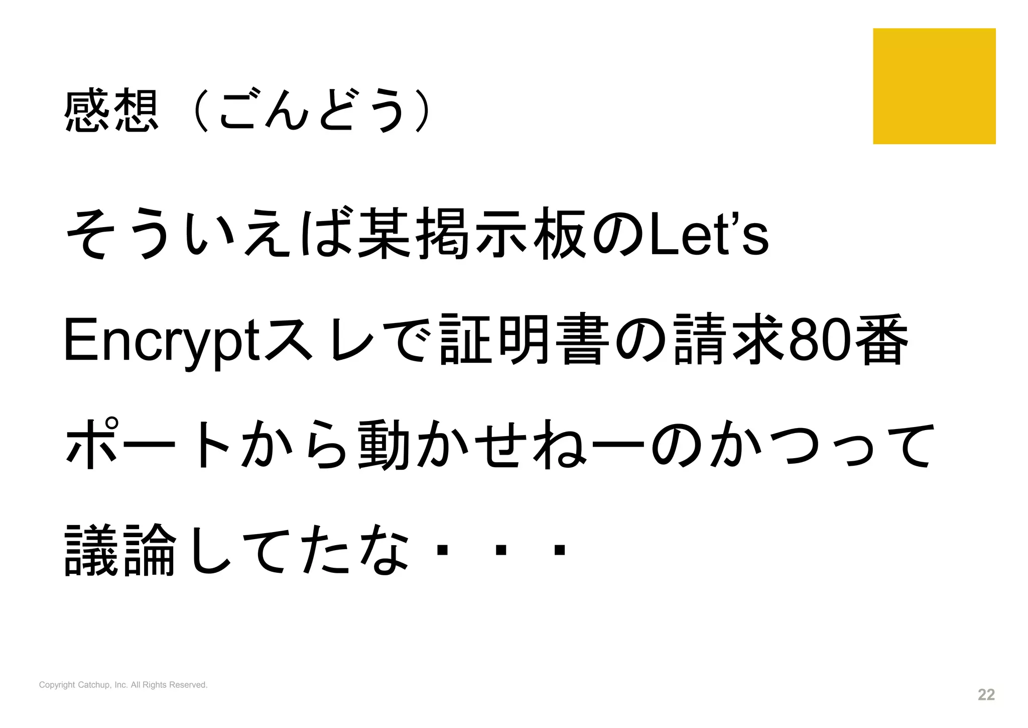 感想（ごんどう）
Copyright Catchup, Inc. All Rights Reserved.
22
そういえば某掲示板のLet’s
Encryptスレで証明書の請求80番
ポートから動かせねーのかつって
議論してたな・・・
 