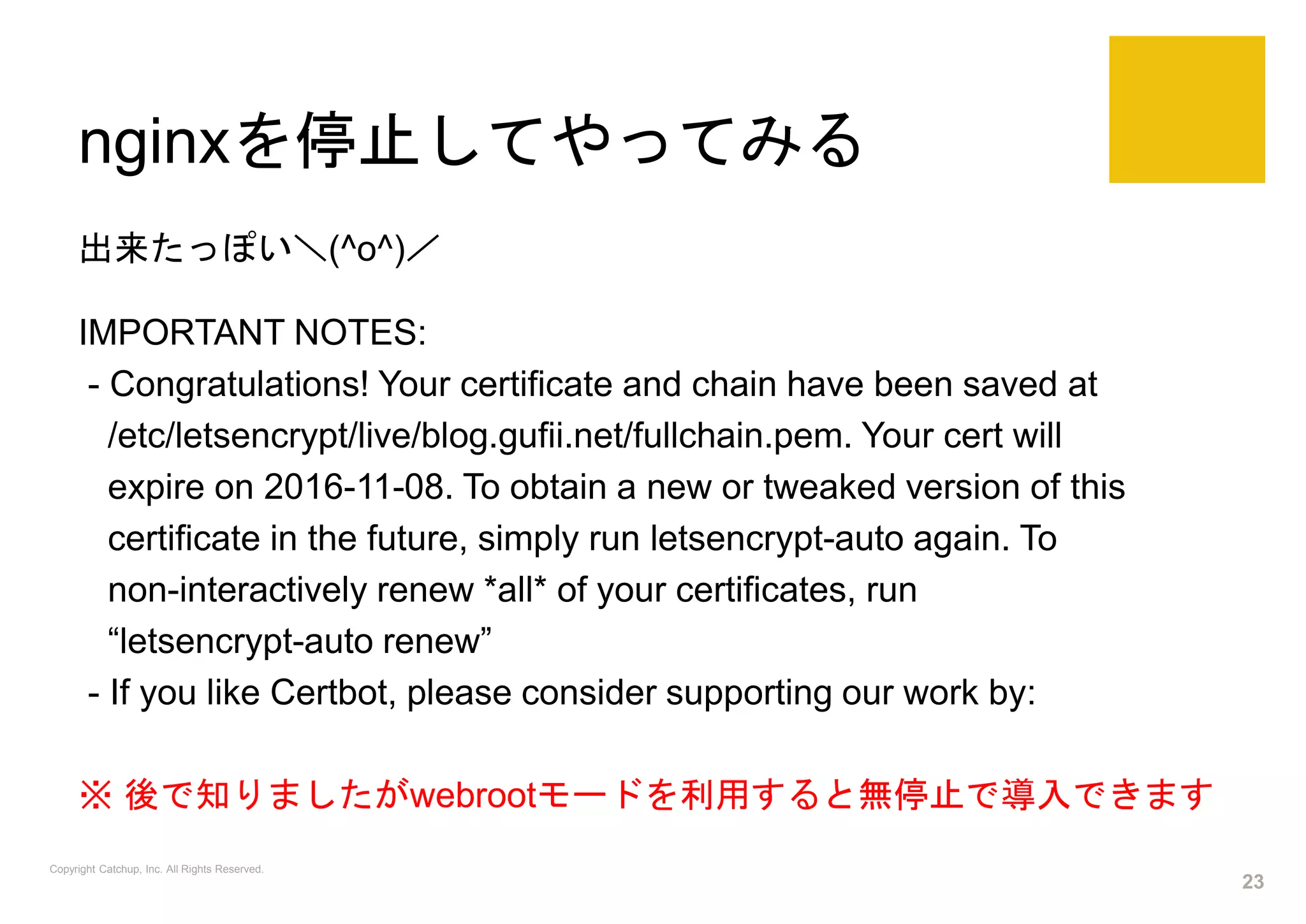 nginxを停止してやってみる
出来たっぽい＼(^o^)／
IMPORTANT NOTES:
- Congratulations! Your certificate and chain have been saved at
/etc/letsencrypt/live/blog.gufii.net/fullchain.pem. Your cert will
expire on 2016-11-08. To obtain a new or tweaked version of this
certificate in the future, simply run letsencrypt-auto again. To
non-interactively renew *all* of your certificates, run
“letsencrypt-auto renew”
- If you like Certbot, please consider supporting our work by:
※ 後で知りましたがwebrootモードを利用すると無停止で導入できます
Copyright Catchup, Inc. All Rights Reserved.
23
 