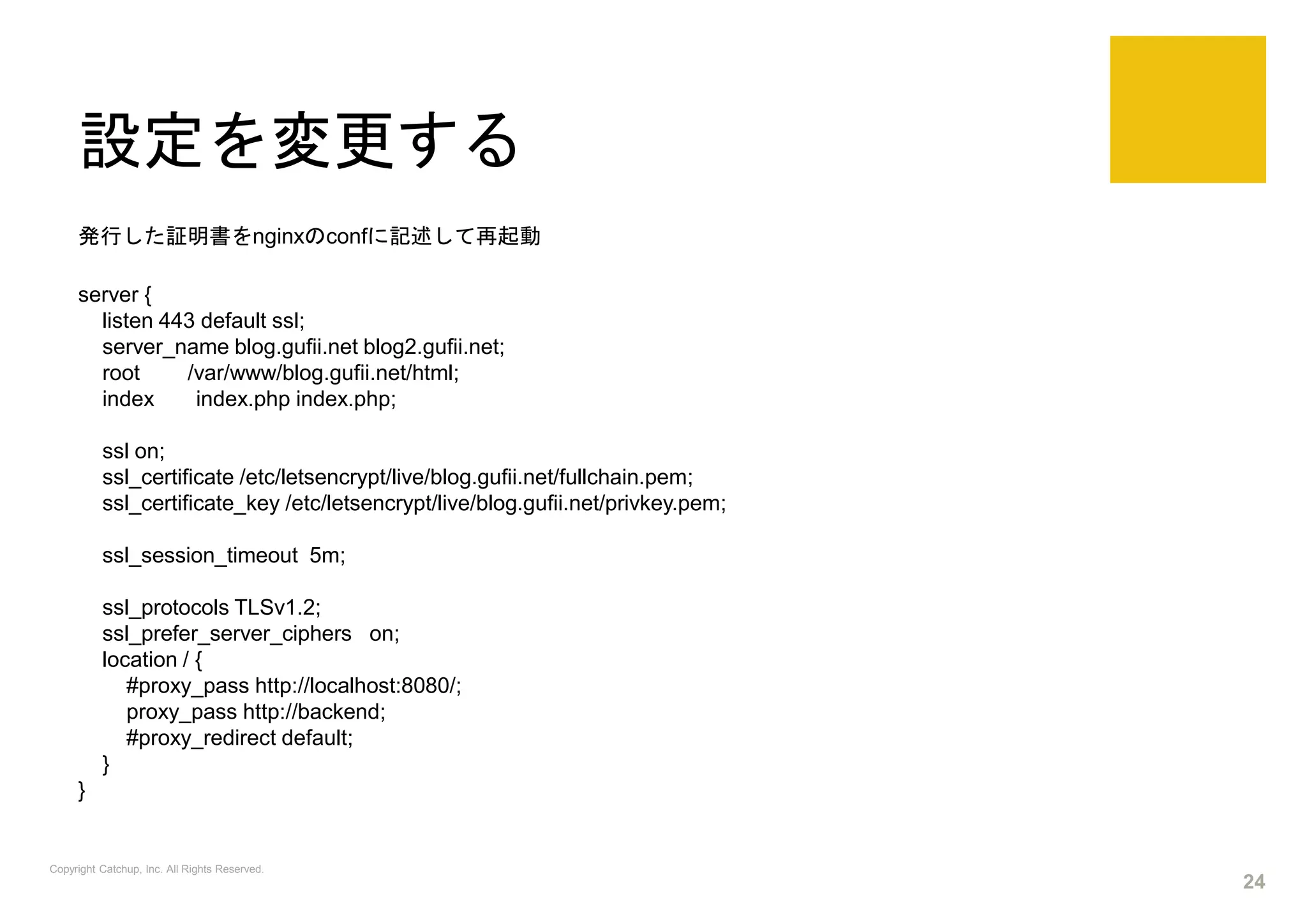 設定を変更する
発行した証明書をnginxのconfに記述して再起動
server {
listen 443 default ssl;
server_name blog.gufii.net blog2.gufii.net;
root /var/www/blog.gufii.net/html;
index index.php index.php;
ssl on;
ssl_certificate /etc/letsencrypt/live/blog.gufii.net/fullchain.pem;
ssl_certificate_key /etc/letsencrypt/live/blog.gufii.net/privkey.pem;
ssl_session_timeout 5m;
ssl_protocols TLSv1.2;
ssl_prefer_server_ciphers on;
location / {
#proxy_pass http://localhost:8080/;
proxy_pass http://backend;
#proxy_redirect default;
}
}
Copyright Catchup, Inc. All Rights Reserved.
24
 