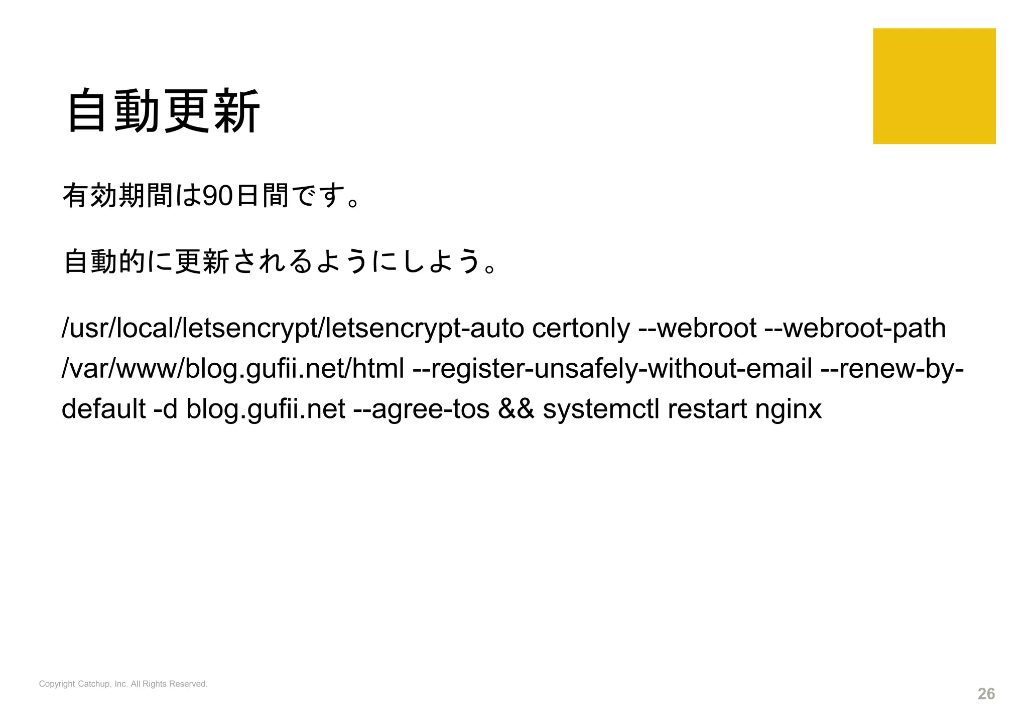 自動更新
有効期間は90日間です。
自動的に更新されるようにしよう。
/usr/local/letsencrypt/letsencrypt-auto certonly --webroot --webroot-path
/var/www/blog.gufii.net/html --register-unsafely-without-email --renew-by-
default -d blog.gufii.net --agree-tos && systemctl restart nginx
Copyright Catchup, Inc. All Rights Reserved.
26
 