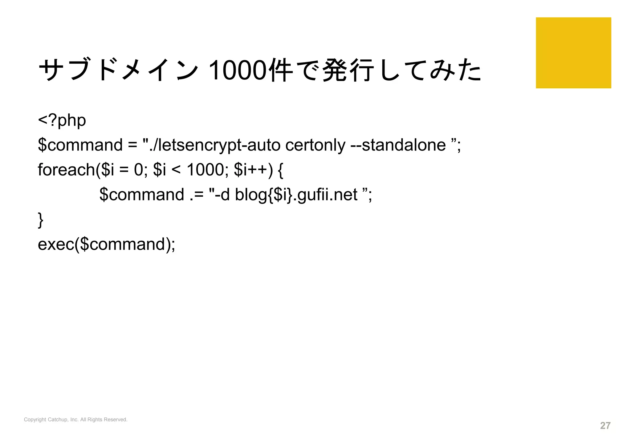 サブドメイン 1000件で発行してみた
<?php
$command = "./letsencrypt-auto certonly --standalone ”;
foreach($i = 0; $i < 1000; $i++) {
$command .= "-d blog{$i}.gufii.net ”;
}
exec($command);
Copyright Catchup, Inc. All Rights Reserved.
27
 