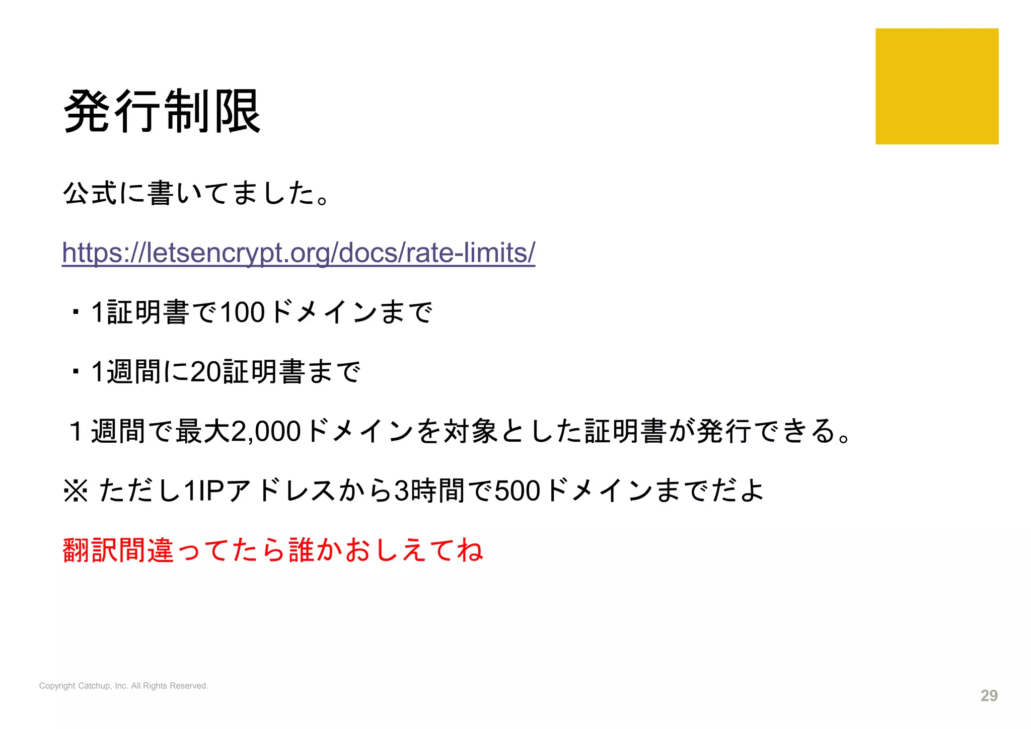 発行制限
公式に書いてました。
https://letsencrypt.org/docs/rate-limits/
・1証明書で100ドメインまで
・1週間に20証明書まで
１週間で最大2,000ドメインを対象とした証明書が発行できる。
※ ただし1IPアドレスから3時間で500ドメインまでだよ
翻訳間違ってたら誰かおしえてね
Copyright Catchup, Inc. All Rights Reserved.
29
 