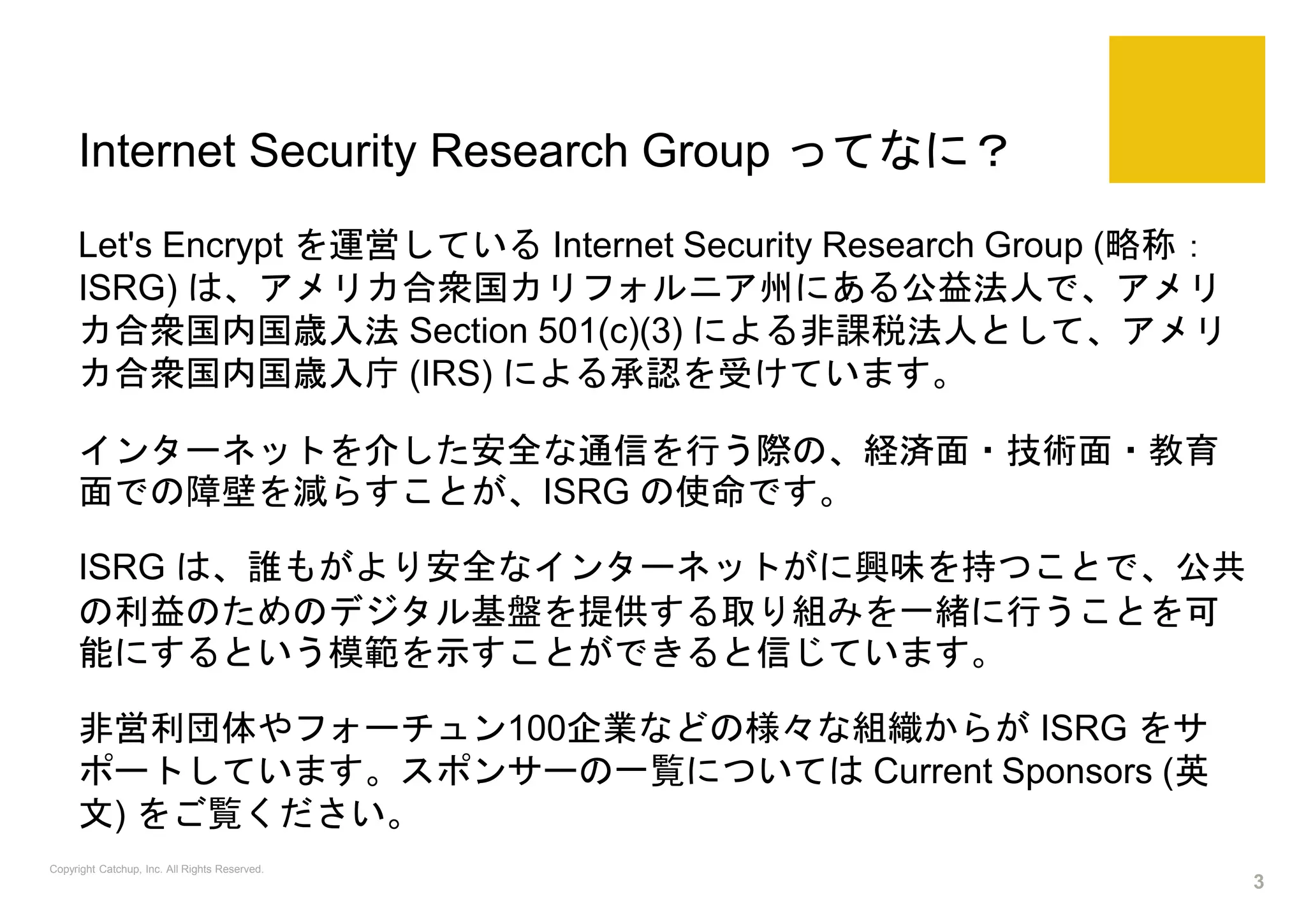 Internet Security Research Group ってなに？
Let's Encrypt を運営している Internet Security Research Group (略称：
ISRG) は、アメリカ合衆国カリフォルニア州にある公益法人で、アメリ
カ合衆国内国歳入法 Section 501(c)(3) による非課税法人として、アメリ
カ合衆国内国歳入庁 (IRS) による承認を受けています。
インターネットを介した安全な通信を行う際の、経済面・技術面・教育
面での障壁を減らすことが、ISRG の使命です。
ISRG は、誰もがより安全なインターネットがに興味を持つことで、公共
の利益のためのデジタル基盤を提供する取り組みを一緒に行うことを可
能にするという模範を示すことができると信じています。
非営利団体やフォーチュン100企業などの様々な組織からが ISRG をサ
ポートしています。スポンサーの一覧については Current Sponsors (英
文) をご覧ください。
Copyright Catchup, Inc. All Rights Reserved.
3
 