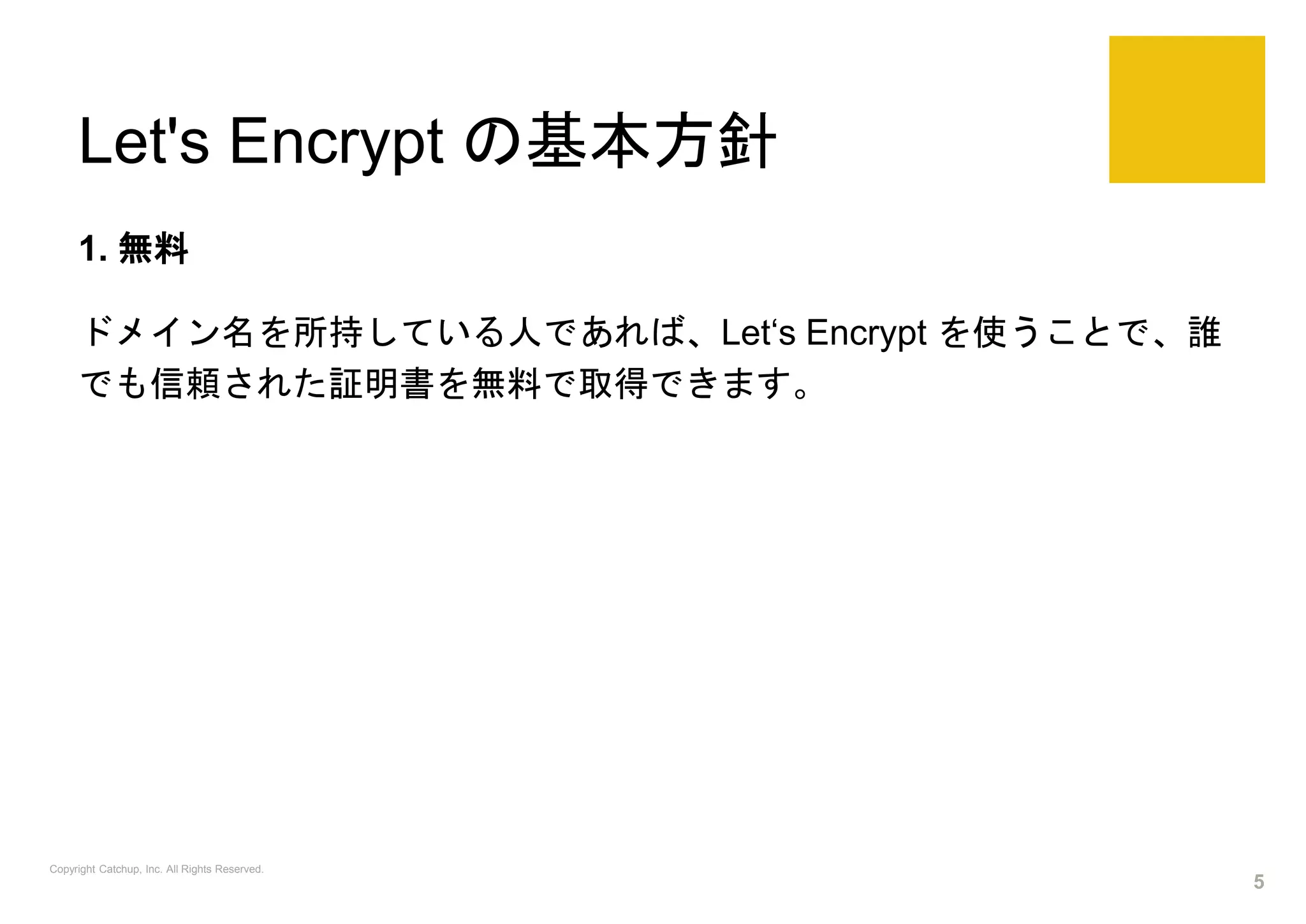 Let's Encrypt の基本方針
1. 無料
ドメイン名を所持している人であれば、Let‘s Encrypt を使うことで、誰
でも信頼された証明書を無料で取得できます。
Copyright Catchup, Inc. All Rights Reserved.
5
 