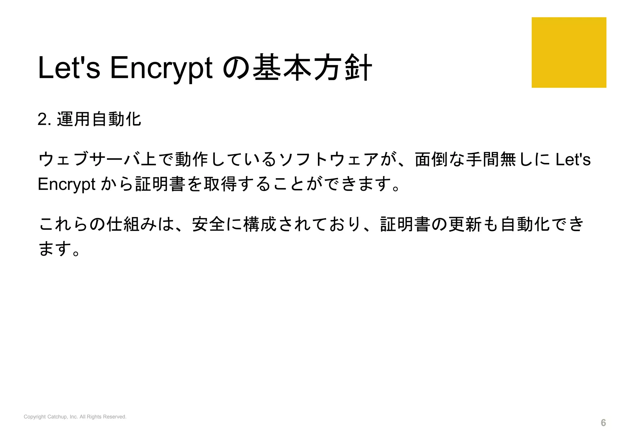 Let's Encrypt の基本方針
2. 運用自動化
ウェブサーバ上で動作しているソフトウェアが、面倒な手間無しに Let's
Encrypt から証明書を取得することができます。
これらの仕組みは、安全に構成されており、証明書の更新も自動化でき
ます。
Copyright Catchup, Inc. All Rights Reserved.
6
 