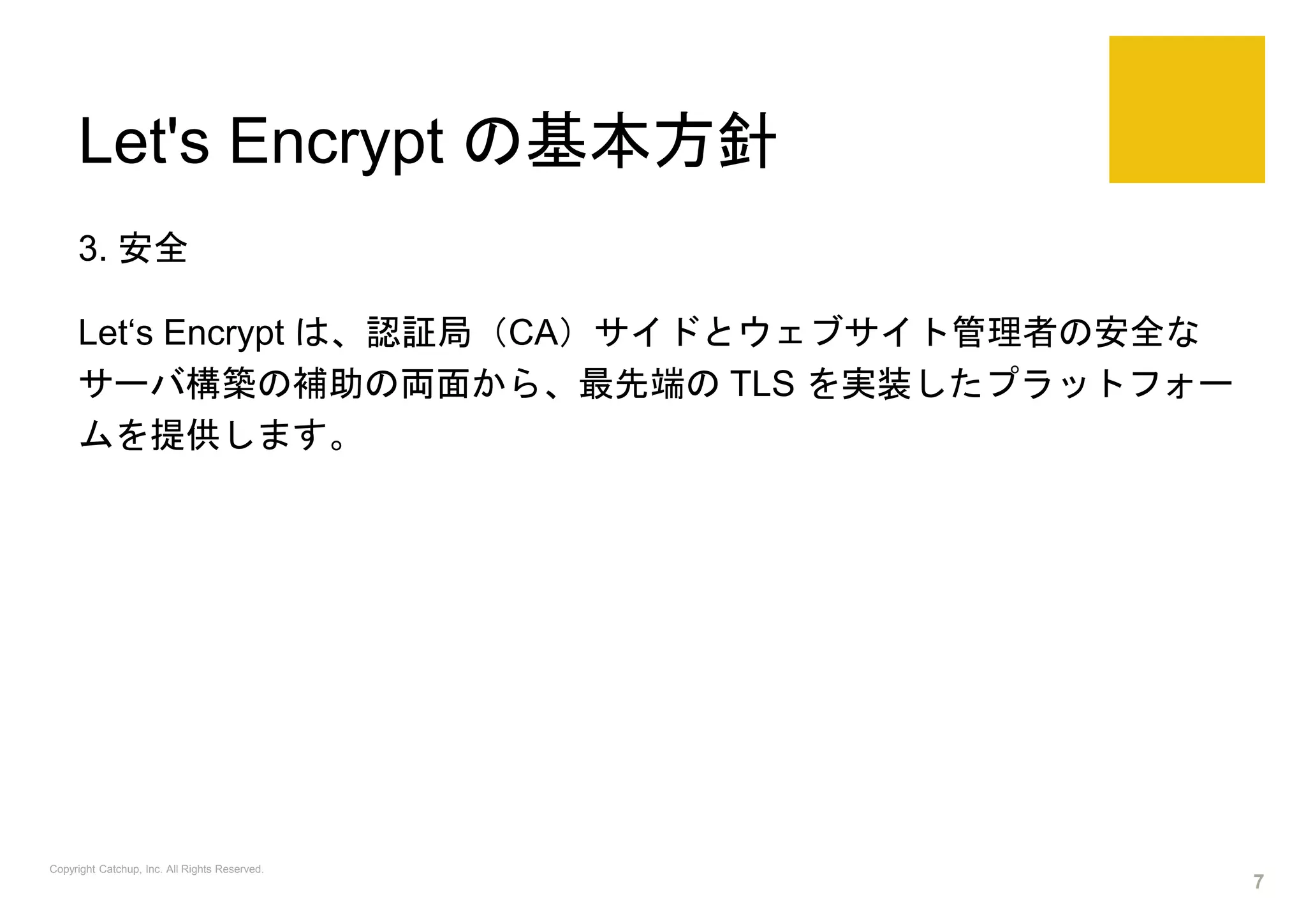 Let's Encrypt の基本方針
3. 安全
Let‘s Encrypt は、認証局（CA）サイドとウェブサイト管理者の安全な
サーバ構築の補助の両面から、最先端の TLS を実装したプラットフォー
ムを提供します。
Copyright Catchup, Inc. All Rights Reserved.
7
 
