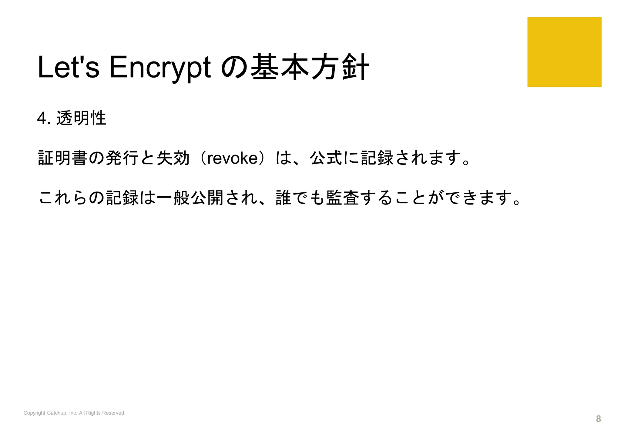 Let's Encrypt の基本方針
4. 透明性
証明書の発行と失効（revoke）は、公式に記録されます。
これらの記録は一般公開され、誰でも監査することができます。
Copyright Catchup, Inc. All Rights Reserved.
8
 