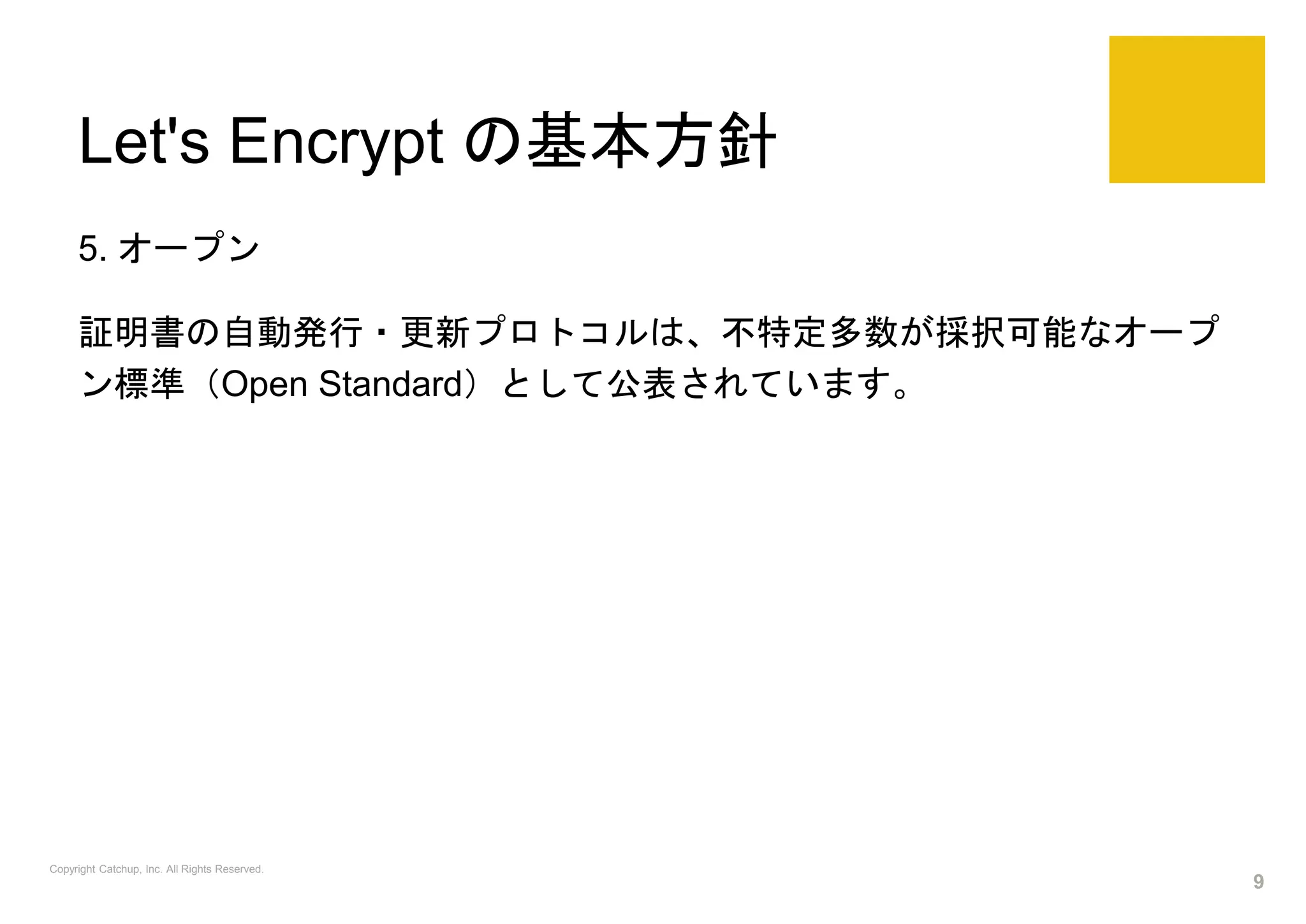 Let's Encrypt の基本方針
5. オープン
証明書の自動発行・更新プロトコルは、不特定多数が採択可能なオープ
ン標準（Open Standard）として公表されています。
Copyright Catchup, Inc. All Rights Reserved.
9
 