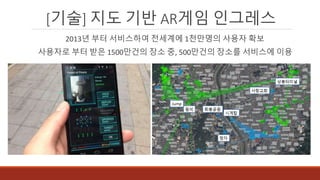 [기술] 지도 기반 AR게임 인그레스
2013년 부터 서비스하여 전세계에 1천만명의 사용자 확보
사용자로 부터 받은 1500만건의 장소 중, 500만건의 장소를 서비스에 이용
 