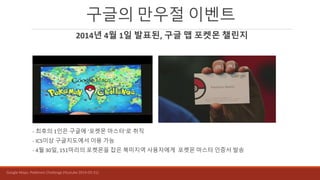 구글의 만우절 이벤트
2014년 4월 1일 발표된, 구글 맵 포켓몬 챌린지
- 최후의 1인은 구글에 ‘포켓몬 마스터’로 취직
- ICS이상 구글지도에서 이용 가능
- 4월 30일, 151마리의 포켓몬을 잡은 북미지역 사용자에게 포켓몬 마스터 인증서 발송
Google Maps: Pokémon Challenge (Youtube 2014-03-31)
 