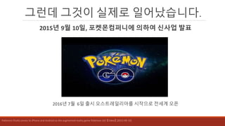 그런데 그것이 실제로 일어났습니다.
2015년 9월 10일, 포켓몬컴퍼니에 의하여 신사업 발표
2016년 7월 6일 출시 오스트레일리아를 시작으로 전세계 오픈
Pokémon finally comes to iPhone and Android as the augmented reality game Pokémon GO 【Video】 (2015-09-10)
 
