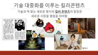 기술 대중화를 이루는 킬러콘텐츠
열까??
기술과 딱 맞는 새로운 형식의 킬러 콘텐츠의 등장은
새로운 시장을 열림을 의미함
 