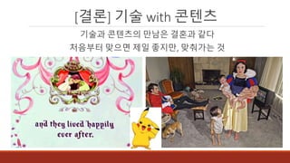 [결론] 기술 with 콘텐츠
기술과 콘텐츠의 만남은 결혼과 같다
처음부터 맞으면 제일 좋지만, 맞춰가는 것
 