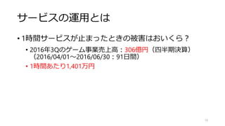 サービスの運用とは
• 1時間サービスが止まったときの被害はおいくら？
• 2016年3Qのゲーム事業売上高：306億円（四半期決算）
（2016/04/01～2016/06/30：91日間）
• 1時間あたり1,401万円（1分あたり23万円）
• ピークタイム（稼ぎ時）
• 期間限定イベントのラストスパート
• 月初（キャリア決済の限度額がクリア）
• 年始めのおみくじ代わり
10
「障害時の損失」は、
「普段稼いでいる金額」でもあります。
 