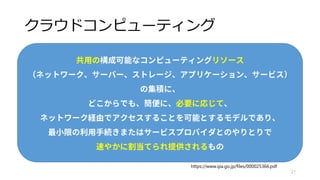 クラウドの分類
運用方法による分類
• パブリッククラウド
• 大規模な事業者が運用して数多くの利用者が共有
• AWSとかAzureとかいろいろ
• プライベートクラウド
• 社内で単独で運用
• YahooとかCyberAgentとか
21
パブリックも、プライベートも、あるんだよ。
 
