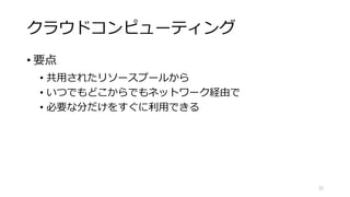 パブリッククラウド
• 大規模な事業者
• 豊富なリソースにもとづく最適化
• 膨大な開発能力にもとづく多種多様な機能
• 責任共有モデル
• ざっくりOSから下は事業者がセキュリティを担保
• 各種セキュリティガイドラインへの準拠
• むしろベストプラクティスが実装された環境
• OSとその上は利用者がセキュリティを自力で担保
22
「責任共有モデル」はAmazon用語ですが、
考え方はだいたい皆同じです。
 