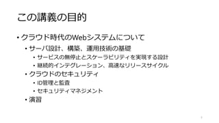 この講義の目的
• クラウド時代のWebシステムについて
• サーバ設計、構築、運用技術の基礎
• サービスの無停止とスケーラビリティを実現する設計
• 継続的インテグレーション、高速なリリースサイクル
• クラウドのセキュリティ
• ID管理と監査
• セキュリティマネジメント
• 演習
5
 