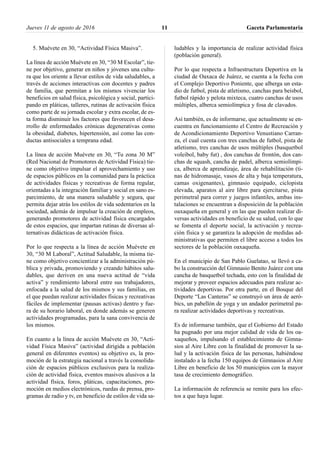 5. Muévete en 30, “Actividad Física Masiva”.
La línea de acción Muévete en 30, “30 M Escolar”, tie-
ne por objetivo, generar en niños y jóvenes una cultu-
ra que los oriente a llevar estilos de vida saludables, a
través de acciones interactivas con docentes y padres
de familia, que permitan a los mismos vivenciar los
beneficios en salud física, psicológica y social, partici-
pando en pláticas, talleres, rutinas de activación física
como parte de su jornada escolar y extra escolar, de es-
ta forma disminuir los factores que favorecen el desa-
rrollo de enfermedades crónicas degenerativas como
la obesidad, diabetes, hipertensión, así como las con-
ductas antisociales a temprana edad.
La línea de acción Muévete en 30, “Tu zona 30 M”
(Red Nacional de Promotores de Actividad Física) tie-
ne como objetivo impulsar el aprovechamiento y uso
de espacios públicos en la comunidad para la práctica
de actividades físicas y recreativas de forma regular,
orientadas a la integración familiar y social en sano es-
parcimiento, de una manera saludable y segura, que
permita dejar atrás los estilos de vida sedentarios en la
sociedad, además de impulsar la creación de empleos,
generando promotores de actividad física encargados
de estos espacios, que impartan rutinas de diversas al-
ternativas didácticas de activación física.
Por lo que respecta a la línea de acción Muévete en
30, “30 M Laboral”, Actitud Saludable, la misma tie-
ne como objetivo concientizar a la administración pú-
blica y privada, promoviendo y creando hábitos salu-
dables, que deriven en una nueva actitud de “vida
activa” y rendimiento laboral entre sus trabajadores,
enfocada a la salud de los mismos y sus familias, en
el que puedan realizar actividades físicas y recreativas
fáciles de implementar (pausas activas) dentro y fue-
ra de su horario laboral, en donde además se generen
actividades programadas, para la sana convivencia de
los mismos.
En cuanto a la línea de acción Muévete en 30, “Acti-
vidad Física Masiva” (actividad dirigida a población
general en diferentes eventos) su objetivo es, la pro-
moción de la estrategia nacional a través la consolida-
ción de espacios públicos exclusivos para la realiza-
ción de actividad física, eventos masivos alusivos a la
actividad física, foros, pláticas, capacitaciones, pro-
moción en medios electrónicos, ruedas de prensa, pro-
gramas de radio y tv, en beneficio de estilos de vida sa-
ludables y la importancia de realizar actividad física
(población general).
Por lo que respecta a Infraestructura Deportiva en la
ciudad de Oaxaca de Juárez, se cuenta a la fecha con
el Complejo Deportivo Poniente, que alberga un esta-
dio de futbol, pista de atletismo, canchas para beisbol,
futbol rápido y pelota mixteca, cuatro canchas de usos
múltiples, alberca semiolímpica y fosa de clavados.
Así también, es de informarse, que actualmente se en-
cuentra en funcionamiento el Centro de Recreación y
de Acondicionamiento Deportivo Venustiano Carran-
za, el cual cuenta con tres canchas de futbol, pista de
atletismo, tres canchas de usos múltiples (basquetbol
voleibol, baby fut) , dos canchas de frontón, dos can-
chas de squash, cancha de padel, alberca semiolímpi-
ca, alberca de aprendizaje, área de rehabilitación (ti-
nas de hidromasaje, vasos de alta y baja temperatura,
camas oxigenantes), gimnasio equipado, ciclopista
elevada, aparatos al aire libre para ejercitarse, pista
perimetral para correr y juegos infantiles, ambas ins-
talaciones se encuentran a disposición de la población
oaxaqueña en general y en las que pueden realizar di-
versas actividades en beneficio de su salud, con lo que
se fomenta el deporte social, la activación y recrea-
ción física y se garantiza la adopción de medidas ad-
ministrativas que permiten el libre acceso a todos los
sectores de la población oaxaqueña.
En el municipio de San Pablo Guelatao, se llevó a ca-
bo la construcción del Gimnasio Benito Juárez con una
cancha de basquetbol techada, esto con la finalidad de
mejorar y proveer espacios adecuados para realizar ac-
tividades deportivas. Por otra parte, en el Bosque del
Deporte “Las Canteras” se construyó un área de aeró-
bics, un pabellón de yoga y un andador perimetral pa-
ra realizar actividades deportivas y recreativas.
Es de informarse también, que el Gobierno del Estado
ha pugnado por una mejor calidad de vida de los oa-
xaqueños, impulsando el establecimiento de Gimna-
sios al Aire Libre con la finalidad de promover la sa-
lud y la activación física de las personas, habiéndose
instalado a la fecha 150 equipos de Gimnasios al Aire
Libre en beneficio de los 50 municipios con la mayor
tasa de crecimiento demográfico.
La información de referencia se remite para los efec-
tos a que haya lugar.
Jueves 11 de agosto de 2016 Gaceta Parlamentaria11
 