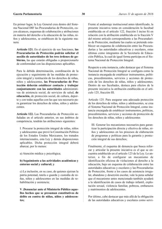 En primer lugar, la Ley General crea dentro del Siste-
ma Nacional DIF las Procuradurías de Protección, cu-
yos alcances, esquemas de colaboración y atribuciones
en materia del derecho a la educación de las niñas, ni-
ños y adolescentes, se establecen de la siguiente ma-
nera:
Artículo 121. En el ejercicio de sus funciones, las
Procuradurías de Protección podrán solicitar el
auxilio de autoridades de los tres órdenes de go-
bierno, las que estarán obligadas a proporcionarlo
de conformidad con las disposiciones aplicables.
Para la debida determinación, coordinación de la
ejecución y seguimiento de las medidas de protec-
ción integral y restitución de los derechos de niñas,
niños y adolescentes, las Procuradurías de Pro-
tección deberán establecer contacto y trabajar
conjuntamente con las autoridades administrati-
vas de asistencia social, de servicios de salud, de
educación, de protección social, de cultura, depor-
te y con todas aquellas con las que sea necesario pa-
ra garantizar los derechos de niñas, niños y adoles-
centes.
Artículo 122. Las Procuradurías de Protección se-
ñaladas en el artículo anterior, en sus ámbitos de
competencia, tendrán las atribuciones siguientes:
I. Procurar la protección integral de niñas, niños
y adolescentes que prevé la Constitución Política
de los Estados Unidos Mexicanos, los tratados
internacionales, esta Ley y demás disposiciones
aplicables. Dicha protección integral deberá
abarcar, por lo menos:
a) Atención médica y psicológica;
b) Seguimiento a las actividades académicas y
entorno social y cultural; y
c) La inclusión, en su caso, de quienes ejerzan la
patria potestad, tutela o guarda y custodia de ni-
ñas, niños y adolescentes en las medidas de re-
habilitación y asistencia;
V .Denunciar ante el Ministerio Público aque-
llos hechos que se presuman constitutivos de
delito en contra de niñas, niños y adolescen-
tes;
Frente al andamiaje institucional antes identificado, la
presente iniciativa toma en consideración la facultad
establecida en el artículo 122, fracción I inciso b) en
relación con la atribución establecida en la fracción V
del mismo artículo correspondiente a las Procuradurí-
as de Protección, mediante las cuales se pretende esta-
blecer un esquema de colaboración entre las Procura-
durías y las autoridades educativas y escolares, estas
últimas como integrantes de la Secretaría de Educa-
ción Pública, la cual de igual forma participa en el Sis-
tema Nacional de Protección Integral.
Respecto a esta instancia, cabe destacar que el Sistema
Nacional de Protección Integral se configura como la
instancia encargada de establecer instrumentos, políti-
cas, procedimientos, servicios y acciones de protec-
ción de los derechos de niñas, niños y adolescentes.
Dentro de sus facultades, destaca para efectos de la
presente iniciativa la atribución establecida en el artí-
culo 125, fracción III.
Artículo 125. Para asegurar una adecuada protección
de los derechos de niñas, niños y adolescentes, se crea
el Sistema Nacional de Protección Integral, como ins-
tancia encargada de establecer instrumentos, políticas,
procedimientos, servicios y acciones de protección de
los derechos de niñas, niños y adolescentes
III. Generar los mecanismos necesarios para garan-
tizar la participación directa y efectiva de niñas, ni-
ños y adolescentes en los procesos de elaboración
de programas y políticas para la garantía y protec-
ción integral de sus derechos;
Finalmente, el esquema de denuncia que busca refor-
zar y articular la presente iniciativa es el que se en-
cuentra establecido en el artículo 123 de la Ley. Lo an-
terior, a fin de configurar un mecanismo de
identificación oficiosa de violaciones al derecho a la
educación, bajo un esquema de colaboración entre las
autoridades educativas y escolares y las Procuradurías
de Protección, frente a los casos de asistencia irregu-
lar, abandono y deserción escolar, vale la pena señalar
que el mecanismo antes mencionado también ayudará
a la identificación de casos de trabajo infantil, explo-
tación sexual, violencia familiar, pobreza, embarazos
y matrimonios de adolescentes.
Por último, cabe destacar que más allá de la obligación
de las autoridades educativas y escolares como servi-
Gaceta Parlamentaria Jueves 11 de agosto de 201630
 