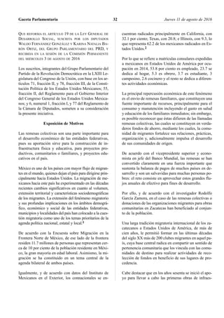 QUE REFORMA EL ARTÍCULO 19 DE LA LEY GENERAL DE
DESARROLLO SOCIAL, SUSCRITA POR LOS DIPUTADOS
WALDO FERNÁNDEZ GONZÁLEZ Y KARINA NATALIA BA-
RÓN ORTIZ, DEL GRUPO PARLAMENTARIO DEL PRD, Y
RECIBIDA EN LA SESIÓN DE LA COMISIÓN PERMANENTE
DEL MIÉRCOLES 3 DE AGOSTO DE 2016
Los suscritos, integrantes del Grupo Parlamentario del
Partido de la Revolución Democrática en la LXIII Le-
gislatura del Congreso de la Unión, con base en los ar-
tículos 71, fracción II, y 78, fracción III, de la Consti-
tución Política de los Estados Unidos Mexicanos; 55,
fracción II, del Reglamento para el Gobierno Interior
del Congreso General de los Estados Unidos Mexica-
nos; y 6, numeral 1, fracción I, y 77 del Reglamento de
la Cámara de Diputados, someten a su consideración
la presente iniciativa.
Exposición de Motivos
Las remesas colectivas son una parte importante para
el desarrollo económico de las entidades federativas,
pues su aportación sirve para la construcción de in-
fraestructura física y educativa, para proyectos pro-
ductivos, comunitarios o familiares, y proyectos edu-
cativos en el país.
México es uno de los países con mayor flujo de migran-
tes en el mundo, quienes dejan el país para dirigirse prin-
cipalmente hacia Estados Unidos. La migración de me-
xicanos hacia este país ha experimentado en las décadas
recientes cambios significativos en cuanto al volumen,
extensión territorial y características sociodemográficas
de los migrantes. La extensión del fenómeno migratorio
y sus profundas implicaciones en los ámbitos demográ-
fico, económico y social de las entidades federativas,
municipios y localidades del país han colocado a la cues-
tión migratoria como uno de los temas prioritarios de la
agenda política nacional, estatal y local.1
De acuerdo con la Encuesta sobre Migración en la
Frontera Norte de México, de ese lado de la frontera
residen 11.7 millones de personas que representan cer-
ca de 10 por ciento de la población residente en Méxi-
co, la gran mayoría en edad laboral. Asimismo, la mi-
gración se ha constituido en un tema central de la
agenda bilateral de ambos países.
Igualmente, y de acuerdo con datos del Instituto de
Mexicanos en el Exterior, los connacionales se en-
cuentran radicados principalmente en California, con
32.1 por ciento; Texas, con 20.8; e Illinois, con 9.3, lo
que representa 62.2 de los mexicanos radicados en Es-
tados Unidos.2
Por lo que se refiere a matrículas consulares expedidas
a mexicanos en Estados Unidos de América por ocu-
pación en 2014, 53.8 por ciento es empleado, 23.7 se
dedica al hogar, 5.3 es obrero, 3.7 es estudiante, 3
campesino, 2.6 cocinero y el resto se dedica a diferen-
tes actividades económicas.
La principal repercusión económica de este fenómeno
es el envío de remesas familiares, que constituyen una
fuente importante de recursos, principalmente para el
consumo y manutención incluyendo el gasto en salud
y educación de los familiares inmediatos; sin embargo,
es posible reconocer que éstas difieren de las llamadas
remesas colectivas, las cuales se constituyen en verda-
deros fondos de ahorro, mediante los cuales, la comu-
nidad de migrantes fortalece sus relaciones, prácticas,
organización y, adicionalmente impulsa el desarrollo
de sus comunidades de origen.
De acuerdo con el vicepresidente superior y econo-
mista en jefe del Banco Mundial, las remesas se han
convertido claramente en una fuerza importante que
sustenta la balanza de pagos de muchos países en de-
sarrollo y son un salvavidas para muchas personas po-
bres: el reto consiste en aprovechar estos grandes flu-
jos anuales de efectivo para fines de desarrollo.
Por ello, y de acuerdo con el investigador Rodolfo
García Zamora, en el caso de las remesas colectivas o
donaciones de las organizaciones migrantes para obras
comunitarias en Zacatecas han beneficiado al conjun-
to de la población.
Una larga tradición migratoria internacional de los za-
catecanos a Estados Unidos de América, de más de
cien años, le permitió formar en las últimas décadas
del siglo XX más de 200 clubes migrantes en aquel pa-
ís, cuya base central radica en compartir un sentido de
pertenencia comunitaria que los vincula con las comu-
nidades de destino para realizar actividades de reco-
lección de fondos en beneficio de sus lugares de pro-
cedencia.
Cabe destacar que en los años sesenta se inició el apo-
yo para llevar a cabo las primeras obras de infraes-
Gaceta Parlamentaria Jueves 11 de agosto de 201632
 