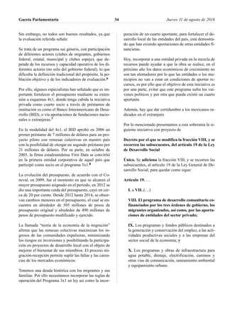 Sin embargo, no todos son buenos resultados, ya que
la evaluación referida señala:
Se trata de un programa sui géneris, con participación
de diferentes actores (clubes de migrantes, gobiernos
federal, estatal, municipal y clubes espejo), que de-
pende de los recursos y capacidad operativa de los di-
ferentes actores (no sólo del gobierno federal), lo que
dificulta la definición tradicional del propósito, la po-
blación objetivo y de los indicadores de evaluación.6
Por ello, algunos especialistas han señalado que es im-
portante fortalecer el presupuesto mediante su exten-
sión a esquemas 4x1, donde tenga cabida la iniciativa
privada como cuarto socio a través de préstamos de
institución es como el Banco Interamericano de Desa-
rrollo (BID), o vía aportaciones de fundaciones nacio-
nales o extranjeras.7
En la modalidad del 4x1, el BID aprobó en 2006 un
primer préstamo de 7 millones de dólares para un pro-
yecto piloto con remesas colectivas en nuestro país
con la posibilidad de otorgar un segundo préstamo por
21 millones de dólares. Por su parte, en octubre de
2005, la firma estadounidense First Data se convirtió
en la primera entidad corporativa de aquel país que
participó como socio en el programa 3x1.8
La evolución del presupuesto, de acuerdo con el Co-
neval, en 2009, fue el momento en que se alcanzó el
mayor presupuesto asignado en el periodo, en 2012 se
dio una importante caída del presupuesto, cayó en cer-
ca de 20 por ciento. Desde 2012 hasta 2014, se obser-
van cambios menores en el presupuesto, el cual se en-
cuentra en alrededor de 505 millones de pesos de
presupuesto original y alrededor de 490 millones de
pesos de presupuesto modificado y ejercido.
La llamada “teoría de la economía de la migración”
afirma que las remesas colectivas maximizan los in-
gresos de las comunidades expulsoras, minimizando
los riesgos en inversiones y posibilitando la participa-
ción en proyectos de desarrollo local con el objeto de
mejorar el bienestar de sus miembros. El proceso mi-
gración-recepción permite suplir las fallas y las caren-
cias de los mercados económicos.
Tenemos una deuda histórica con los migrantes y sus
familias. Por ello necesitamos incorporar las reglas de
operación del Programa 3x1 en ley así como la incor-
poración de un cuarto aportante, para fortalecer el de-
sarrollo local de las entidades del país, está demostra-
do que han existido aportaciones de otras entidades fi-
nancieras.
Hoy, incorporar a una entidad privada en la mezcla de
recursos puede ayudar a que la obra se realice, en el
próximo año los datos económicos de crecimiento no
son tan alentadores por lo que las entidades o los mu-
nicipios no van a estar en condiciones de aportar re-
cursos, es por ello que el objetivo de esta iniciativa es
por una parte, evitar que este programa sufra los vai-
venes políticos y por otra que pueda existir un cuarto
aportante.
Además, hay que dar certidumbre a los mexicanos ra-
dicados en el extranjero.
Por lo mencionado presentamos a esta soberanía la si-
guiente iniciativa con proyecto de
Decreto por el que se modifica la fracción VIII, y se
recorren las subsecuentes, del artículo 19 de la Ley
de Desarrollo Social
Único. Se adiciona la fracción VIII, y se recorren las
subsecuentes, al artículo 19 de la Ley General de De-
sarrollo Social, para quedar como sigue:
Artículo 19. …
I. a VII. (…)
VIII. El programa de desarrollo comunitario co-
financiados por los tres órdenes de gobierno, los
migrantes organizados, así como, por las aporta-
ciones de entidades del sector privado;
IX. Los programas y fondos públicos destinados a
la generación y conservación del empleo, a las acti-
vidades productivas sociales y a las empresas del
sector social de la economía; y
X. Los programas y obras de infraestructura para
agua potable, drenaje, electrificación, caminos y
otras vías de comunicación, saneamiento ambiental
y equipamiento urbano.
Gaceta Parlamentaria Jueves 11 de agosto de 201634
 